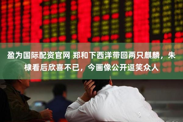 盈为国际配资官网 郑和下西洋带回两只麒麟，朱棣看后欣喜不已，今画像公开逗笑众人