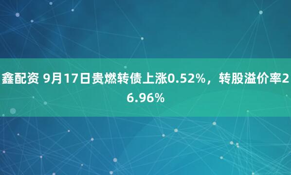 鑫配资 9月17日贵燃转债上涨0.52%,转股溢价率26.96%