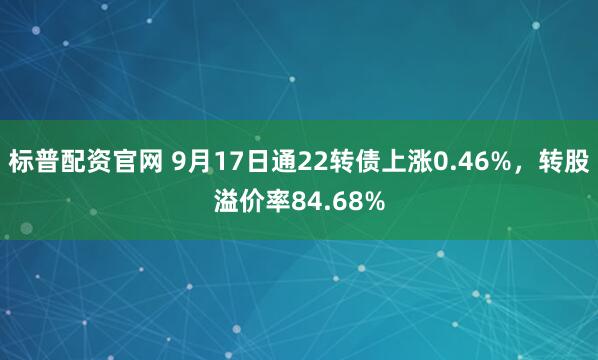 标普配资官网 9月17日通22转债上涨0.46%，转股溢价率84.68%