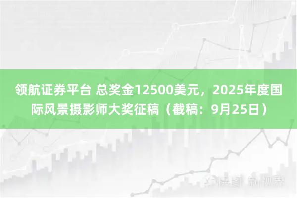 领航证券平台 总奖金12500美元,2025年度国际风景摄影师大奖征稿(截稿:9月25日)