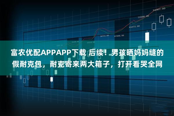 富农优配APPAPP下载 后续！男孩晒妈妈缝的假耐克包，耐克寄来两大箱子，打开看哭全网