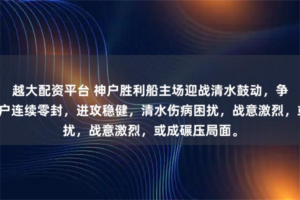 越大配资平台 神户胜利船主场迎战清水鼓动，争冠关键战，神户连续零封，进攻稳健，清水伤病困扰，战意激烈，或成碾压局面。