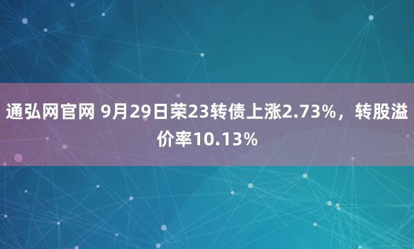 通弘网官网 9月29日荣23转债上涨2.73%,转股溢价率10.13%