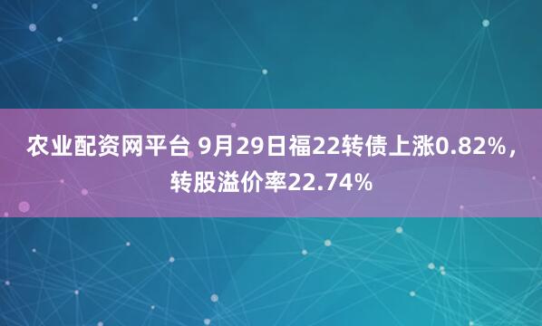 农业配资网平台 9月29日福22转债上涨0.82%，转股溢价率22.74%