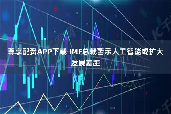 尊享配资APP下载 IMF总裁警示人工智能或扩大发展差距