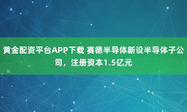 黄金配资平台APP下载 赛德半导体新设半导体子公司，注册资本1.5亿元