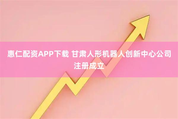 惠仁配资APP下载 甘肃人形机器人创新中心公司注册成立