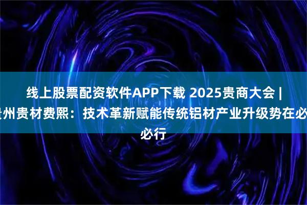 线上股票配资软件APP下载 2025贵商大会 | 贵州贵材费熙：技术革新赋能传统铝材产业升级势在必行