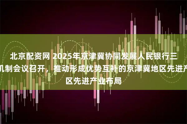 北京配资网 2025年京津冀协同发展人民银行三地协调机制会议召开，推动形成优势互补的京津冀地区先进产业布局