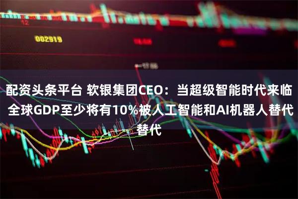配资头条平台 软银集团CEO：当超级智能时代来临 全球GDP至少将有10%被人工智能和AI机器人替代