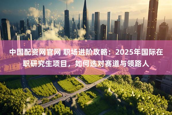 中国配资网官网 职场进阶攻略：2025年国际在职研究生项目，如何选对赛道与领路人