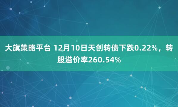 大旗策略平台 12月10日天创转债下跌0.22%,转股溢价率260.54%