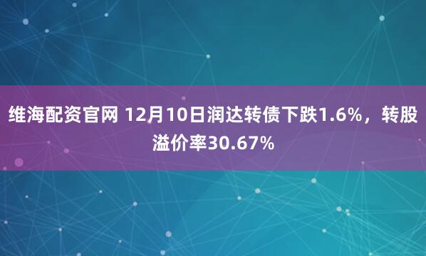 维海配资官网 12月10日润达转债下跌1.6%，转股溢价率30.67%