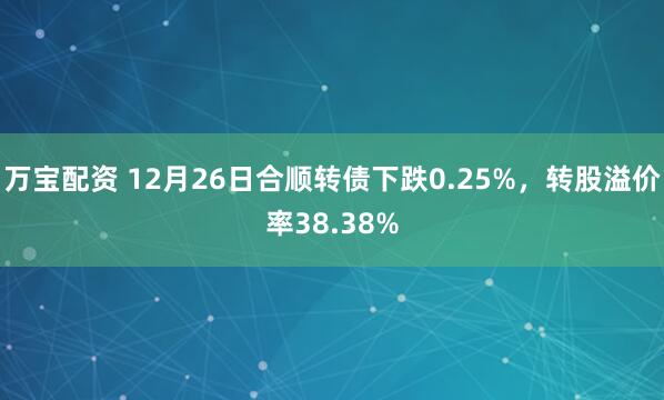 万宝配资 12月26日合顺转债下跌0.25%，转股溢价率38.38%