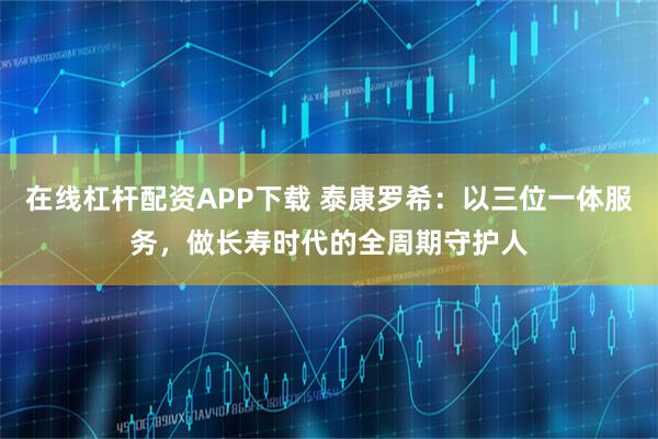 在线杠杆配资APP下载 泰康罗希:以三位一体服务,做长寿时代的全周期守护人
