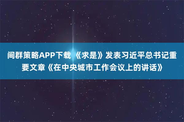 间群策略APP下载 《求是》发表习近平总书记重要文章《在中央城市工作会议上的讲话》