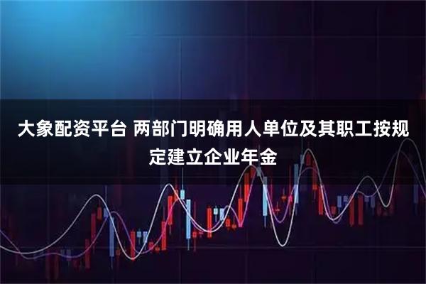 大象配资平台 两部门明确用人单位及其职工按规定建立企业年金