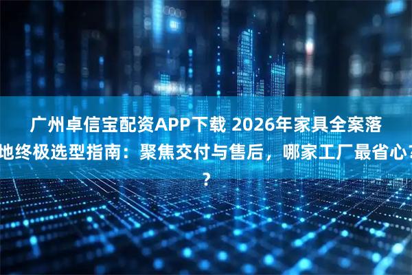 广州卓信宝配资APP下载 2026年家具全案落地终极选型指南：聚焦交付与售后，哪家工厂最省心？