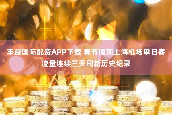 丰益国际配资APP下载 春节假期上海机场单日客流量连续三天刷新历史纪录