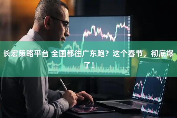 长宏策略平台 全国都往广东跑？这个春节，彻底爆了！
