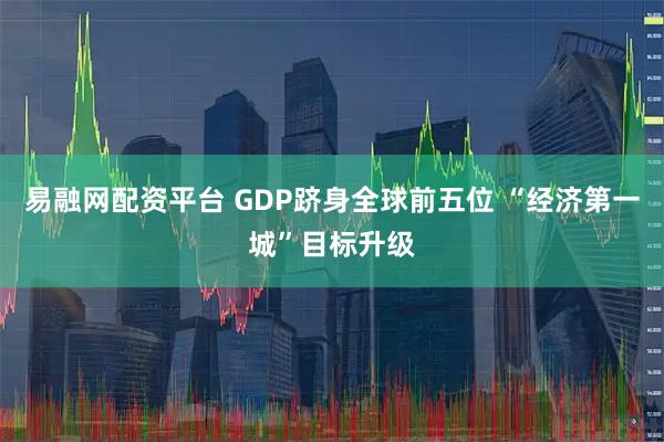 易融网配资平台 GDP跻身全球前五位 “经济第一城”目标升级