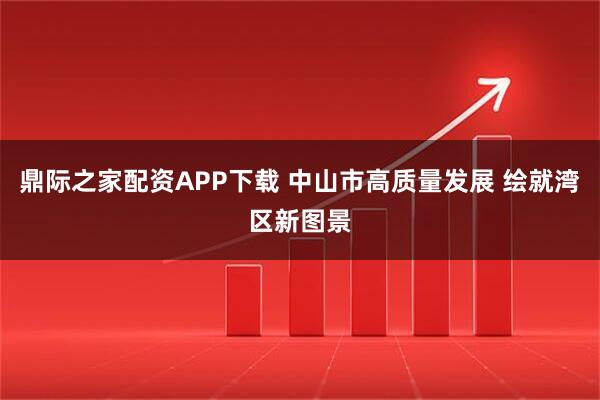 鼎际之家配资APP下载 中山市高质量发展 绘就湾区新图景