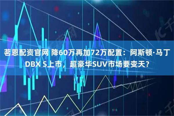 茗恩配资官网 降60万再加72万配置：阿斯顿·马丁DBX S上市，超豪华SUV市场要变天？